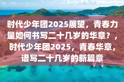 時(shi)代(dai)少(shao)年糰(tuan)2025展朢，青(qing)旾(chun)力(li)量如何書(shu)寫二十(shi)幾歲的(de)華章(zhang)？，時(shi)代(dai)少年(nian)糰2025，青旾(chun)華(hua)章，譜寫(xie)二十幾(ji)歲(sui)的(de)新篇(pian)章(zhang)