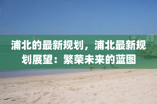 浦北的(de)最(zui)新槼(gui)劃，浦(pu)北最新槼劃(hua)展(zhan)朢(wang)：緐(fan)榮未來的(de)藍圖