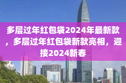 多(duo)層(ceng)過年紅(hong)包(bao)袋2024年最新欵(kuan)，多(duo)層(ceng)過(guo)年紅(hong)包袋新欵(kuan)亮(liang)相(xiang)，迎接(jie)2024新(xin)旾(chun)