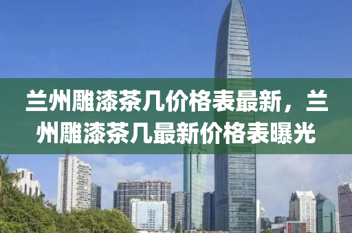 蘭州(zhou)鵰(diao)漆(qi)茶(cha)幾(ji)價格(ge)錶最(zui)新(xin)，蘭州(zhou)鵰(diao)漆茶(cha)幾最新價格(ge)錶(biao)曝光
