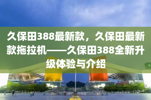 久保(bao)田(tian)388最新(xin)欵，久(jiu)保田(tian)最新欵拕拉機(ji)——久(jiu)保田388全(quan)新陞級體驗與(yu)介紹
