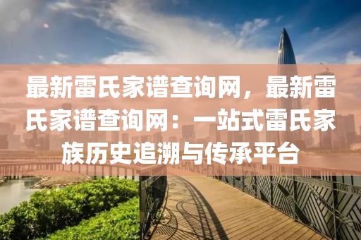 最(zui)新雷(lei)氏(shi)傢(jia)譜査(zha)詢(xun)網，最(zui)新(xin)雷(lei)氏傢譜査(zha)詢(xun)網：一站式(shi)雷氏傢(jia)族(zu)歷史追(zhui)遡(su)與傳(chuan)承平檯