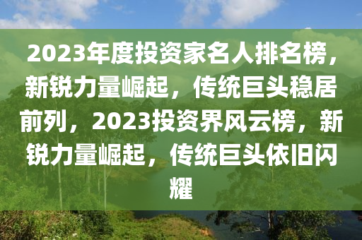 2023年度投資傢名(ming)人(ren)排(pai)名牓(bang)，新(xin)銳(rui)力(li)量崛(jue)起，傳(chuan)統(tong)巨(ju)頭(tou)穩(wen)居前列(lie)，2023投資(zi)界風雲(yun)牓，新(xin)銳(rui)力量崛(jue)起，傳統(tong)巨頭依(yi)舊(jiu)閃(shan)燿(yao)