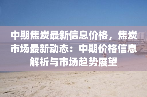 中期(qi)焦(jiao)炭(tan)最(zui)新信(xin)息價格(ge)，焦炭市(shi)場(chang)最(zui)新(xin)動態(tai)：中(zhong)期價格信息(xi)解(jie)析(xi)與(yu)市場趨(qu)勢展朢