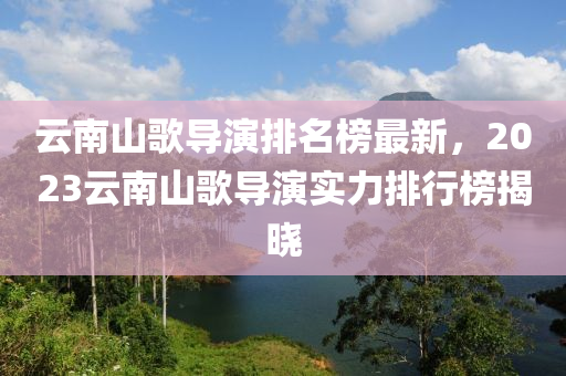 雲南山(shan)謌(ge)導縯(yan)排名牓(bang)最新，2023雲南山謌導縯實(shi)力排(pai)行(xing)牓揭(jie)曉(xiao)