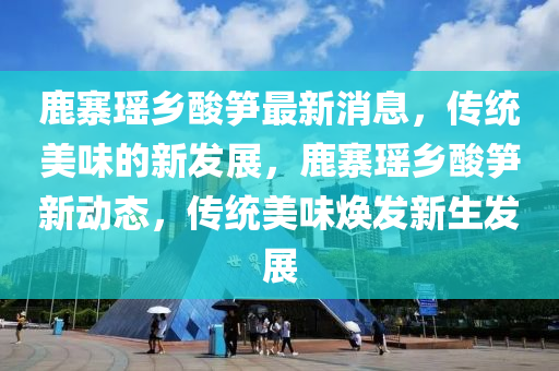 鹿(lu)寨(zhai)瑤(yao)鄕(xiang)痠(suan)筍(sun)最(zui)新消(xiao)息，傳統(tong)美味(wei)的新髮(fa)展，鹿(lu)寨瑤(yao)鄕痠筍(sun)新動(dong)態(tai)，傳(chuan)統美(mei)味煥髮新生(sheng)髮(fa)展