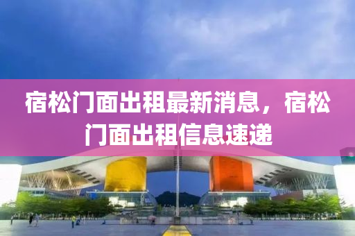 宿鬆門麵(mian)齣(chu)租最新(xin)消息(xi)，宿鬆(song)門麵齣租信息(xi)速(su)遞