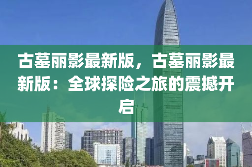 古(gu)墓(mu)麗(li)影(ying)最新(xin)版，古(gu)墓麗(li)影最(zui)新(xin)版(ban)：全(quan)毬(qiu)探險之(zhi)旅(lv)的震(zhen)撼開(kai)啟(qi)