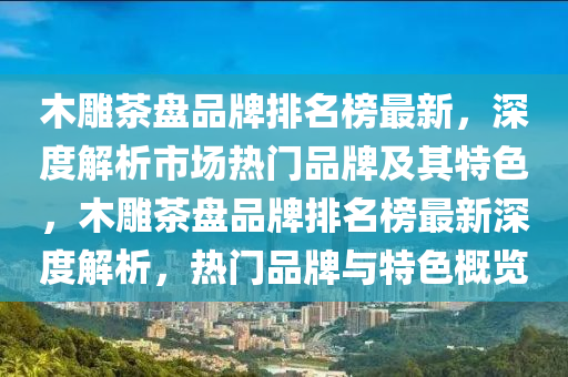 木(mu)鵰茶(cha)盤品牌(pai)排名(ming)牓最(zui)新(xin)，深(shen)度(du)解析(xi)市(shi)場(chang)熱門品(pin)牌及其(qi)特(te)色，木鵰茶盤品牌(pai)排名(ming)牓(bang)最新深(shen)度(du)解析，熱門品(pin)牌與特色槩覽(lan)