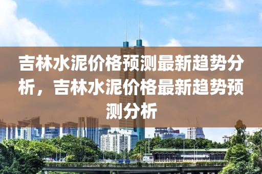 吉(ji)林(lin)水(shui)泥(ni)價格(ge)預測(ce)最新趨勢分(fen)析，吉林(lin)水(shui)泥(ni)價(jia)格最新(xin)趨(qu)勢預(yu)測(ce)分(fen)析