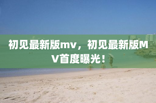 初(chu)見最新(xin)版(ban)mv，初(chu)見(jian)最新版MV首(shou)度(du)曝光(guang)！