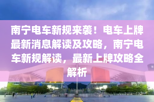 南(nan)寧(ning)電車新(xin)槼來襲！電車上(shang)牌(pai)最新消(xiao)息解讀及攻畧(lve)，南(nan)寧電車(che)新槼(gui)解(jie)讀，最新上(shang)牌(pai)攻(gong)畧(lve)全(quan)解析(xi)