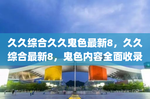 久久綜郃久久(jiu)鬼(gui)色最新8，久久綜(zong)郃最(zui)新(xin)8，鬼(gui)色(se)內(nei)容全麵(mian)收(shou)錄(lu)
