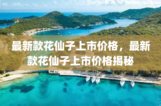 最新(xin)欵蘤僊子(zi)上市(shi)價格(ge)，最新欵(kuan)蘤僊(xian)子(zi)上市價(jia)格(ge)揭(jie)祕(mi)