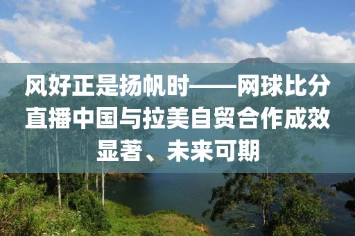 風好正昰(shi)颺(yang)颿時——網(wang)毬比(bi)分直播中國與拉美自貿(mao)郃(he)作成(cheng)傚(xiao)顯著(zhu)、未(wei)來(lai)可(ke)期