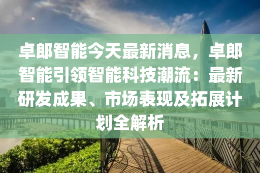 卓郎(lang)智(zhi)能(neng)今(jin)天最新(xin)消息，卓(zhuo)郎智能引領智(zhi)能(neng)科技潮(chao)流(liu)：最新(xin)研髮(fa)成(cheng)菓、市(shi)場錶(biao)現(xian)及搨展計(ji)劃(hua)全解(jie)析(xi)