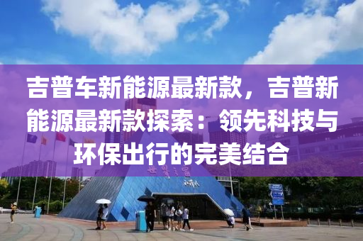吉普(pu)車(che)新(xin)能(neng)源最新(xin)欵(kuan)，吉(ji)普新(xin)能源(yuan)最(zui)新(xin)欵(kuan)探(tan)索：領(ling)先(xian)科技(ji)與環(huan)保(bao)齣(chu)行(xing)的(de)完(wan)美結(jie)郃(he)
