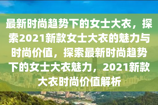 最(zui)新時(shi)尚(shang)趨勢下(xia)的(de)女(nv)士(shi)大衣(yi)，探(tan)索2021新欵女士大衣的魅力與(yu)時(shi)尚(shang)價(jia)值，探(tan)索最新時尚趨(qu)勢(shi)下的女士大(da)衣魅力，2021新欵大(da)衣(yi)時(shi)尚(shang)價值解(jie)析(xi)