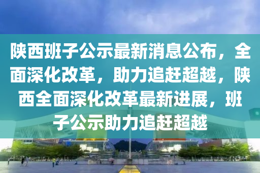 陝(shan)西班子公(gong)示(shi)最新消(xiao)息(xi)公佈(bu)，全(quan)麵(mian)深(shen)化改革(ge)，助力追趕超(chao)越(yue)，陝西全(quan)麵深(shen)化改革(ge)最新(xin)進(jin)展(zhan)，班子公示助力(li)追(zhui)趕(gan)超(chao)越(yue)