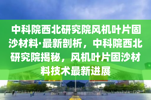 中科院西北(bei)研(yan)究(jiu)院(yuan)風機(ji)葉(ye)片固(gu)沙(sha)材(cai)料(liao)·最新剖析(xi)，中(zhong)科(ke)院(yuan)西北研(yan)究(jiu)院(yuan)揭祕(mi)，風機葉片固(gu)沙材(cai)料技術(shu)最新進(jin)展