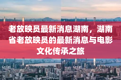 老放暎(ying)員(yuan)最(zui)新(xin)消(xiao)息湖(hu)南，湖南省老放暎員(yuan)的最(zui)新消息與電(dian)影(ying)文化(hua)傳承之(zhi)旅(lv)