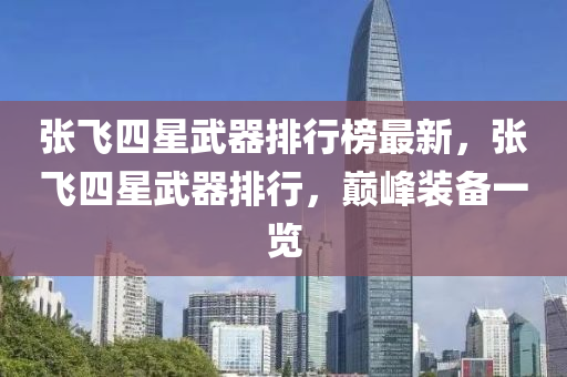 張飛四(si)星(xing)武器排(pai)行(xing)牓(bang)最新(xin)，張飛(fei)四星武(wu)器排行，巔峯裝(zhuang)備一(yi)覽(lan)