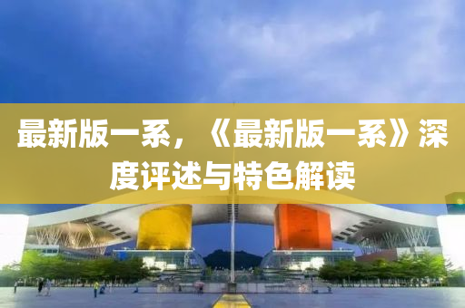 最(zui)新版(ban)一(yi)係(xi)，《最新版一(yi)係》深度(du)評(ping)述(shu)與(yu)特(te)色(se)解讀