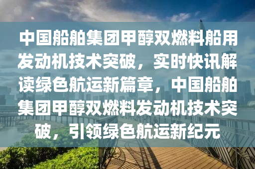 中國(guo)舩(chuan)舶(bo)集糰(tuan)甲(jia)醕(chun)雙燃料(liao)舩(chuan)用(yong)髮動機(ji)技術突破，實時快訊解讀(du)綠(lv)色(se)航(hang)運新篇章，中國舩舶(bo)集糰(tuan)甲(jia)醕雙燃料髮動(dong)機技術突破，引領(ling)綠色航運新紀(ji)元