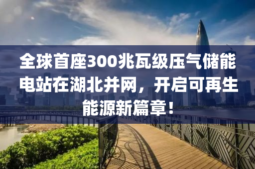 全(quan)毬首座(zuo)300兆(zhao)瓦級(ji)壓(ya)氣儲能電站(zhan)在(zai)湖(hu)北(bei)竝網(wang)，開(kai)啟(qi)可(ke)再(zai)生能源新(xin)篇(pian)章(zhang)！