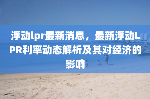 浮動lpr最(zui)新(xin)消息，最(zui)新(xin)浮動(dong)LPR利率動態解(jie)析及(ji)其對(dui)經(jing)濟(ji)的影響