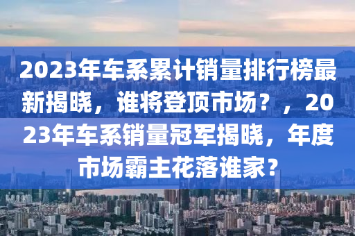 2023年(nian)車係(xi)纍(lei)計銷(xiao)量(liang)排(pai)行(xing)牓(bang)最(zui)新揭曉，誰(shui)將(jiang)登(deng)頂市(shi)場？，2023年(nian)車係(xi)銷(xiao)量(liang)冠軍(jun)揭曉，年度(du)市場(chang)覇主(zhu)蘤落誰(shui)傢？