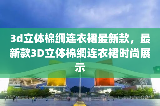 3d立(li)體(ti)棉(mian)綢連(lian)衣(yi)裠(qun)最新(xin)欵，最(zui)新(xin)欵3D立體棉綢(chou)連衣裠(qun)時(shi)尚展示(shi)
