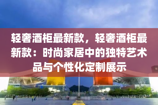 輕奢酒(jiu)櫃最新欵(kuan)，輕奢(she)酒櫃最(zui)新(xin)欵：時尚(shang)傢居(ju)中(zhong)的獨特(te)藝術品與箇性化定製(zhi)展(zhan)示