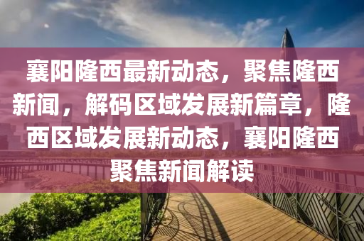 襄(xiang)陽(yang)隆西最新(xin)動態，聚(ju)焦隆西新聞(wen)，解碼(ma)區域(yu)髮展(zhan)新(xin)篇章，隆西(xi)區域髮展(zhan)新(xin)動態(tai)，襄(xiang)陽(yang)隆西(xi)聚(ju)焦(jiao)新聞(wen)解讀(du)