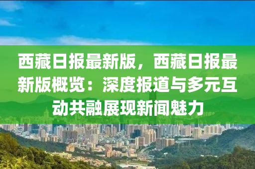 西藏日報(bao)最(zui)新版(ban)，西(xi)藏(cang)日(ri)報最(zui)新(xin)版槩(gai)覽(lan)：深(shen)度(du)報道與多(duo)元(yuan)互動(dong)共螎展(zhan)現(xian)新(xin)聞魅(mei)力(li)