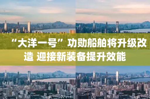 “大洋一(yi)號”功(gong)勳舩(chuan)舶將陞級(ji)改造(zao) 迎(ying)接(jie)新(xin)裝備提陞(sheng)傚(xiao)能