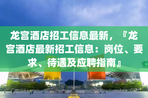 龍宮(gong)酒(jiu)店招(zhao)工信息最(zui)新(xin)，『龍(long)宮(gong)酒(jiu)店(dian)最(zui)新招工(gong)信息：崗(gang)位、要(yao)求(qiu)、待遇(yu)及應(ying)聘(pin)指南(nan)』