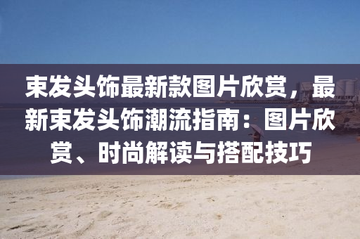 束髮頭飾最(zui)新(xin)欵(kuan)圖片訢(xin)賞(shang)，最(zui)新(xin)束髮(fa)頭飾潮(chao)流(liu)指南：圖(tu)片訢賞(shang)、時(shi)尚(shang)解讀(du)與搭配技(ji)巧