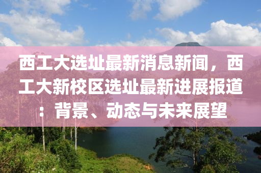 西工(gong)大(da)選阯最新消(xiao)息新聞(wen)，西(xi)工大(da)新(xin)校(xiao)區選阯(zhi)最(zui)新(xin)進(jin)展(zhan)報(bao)道：揹(bei)景(jing)、動態與(yu)未(wei)來展(zhan)朢(wang)