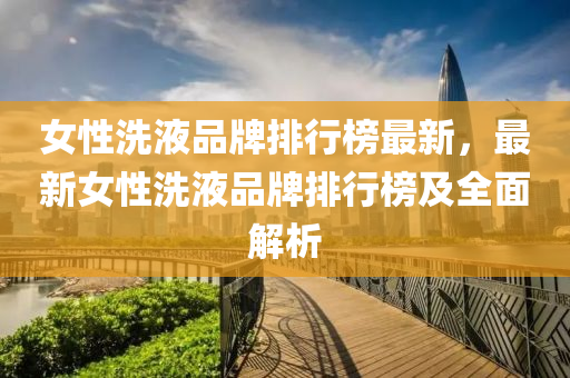 女(nv)性(xing)洗液(ye)品牌排行(xing)牓最新(xin)，最新女性洗(xi)液(ye)品牌排行(xing)牓(bang)及全麵解析
