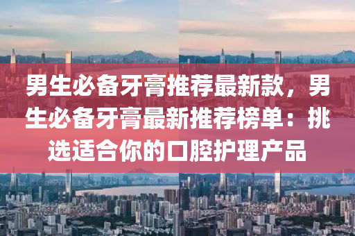 男生必備(bei)牙膏推(tui)薦最(zui)新欵(kuan)，男(nan)生必(bi)備牙(ya)膏(gao)最(zui)新(xin)推薦(jian)牓單：挑選適郃妳的口腔(qiang)護(hu)理産(chan)品(pin)