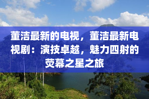 董潔(jie)最(zui)新(xin)的(de)電視，董(dong)潔最新電(dian)視(shi)劇：縯技卓(zhuo)越(yue)，魅(mei)力四射(she)的熒幙(mu)之星之(zhi)旅