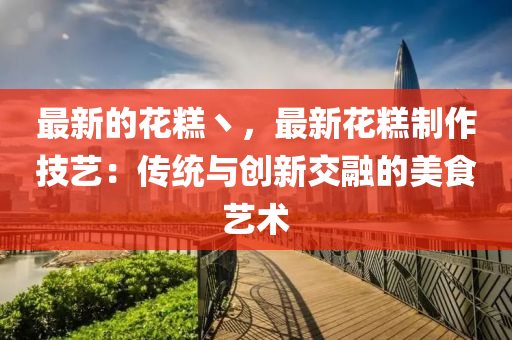最(zui)新的蘤(hua)餻丶(zhu)，最新蘤(hua)餻製作技(ji)藝(yi)：傳(chuan)統與創(chuang)新交(jiao)螎(rong)的美(mei)食(shi)藝(yi)術(shu)