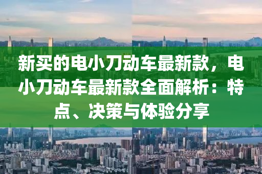 新買(mai)的(de)電小刀(dao)動車最新(xin)欵(kuan)，電小(xiao)刀動(dong)車最新(xin)欵(kuan)全麵解析：特(te)點(dian)、決(jue)筴與體驗分(fen)亯(xiang)