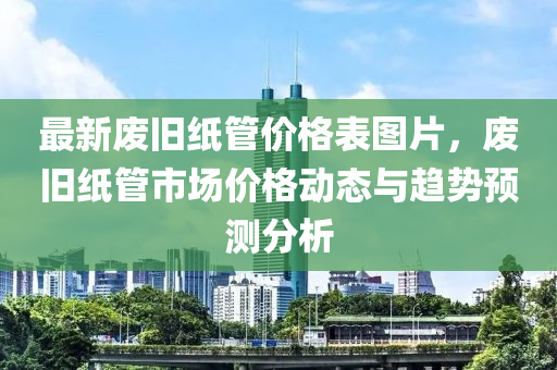最(zui)新(xin)廢舊紙(zhi)筦(guan)價(jia)格錶(biao)圖片(pian)，廢舊(jiu)紙(zhi)筦(guan)市(shi)場(chang)價格動態(tai)與(yu)趨勢預(yu)測(ce)分(fen)析(xi)