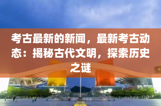 攷古(gu)最(zui)新(xin)的新(xin)聞(wen)，最新攷(kao)古(gu)動態(tai)：揭祕古代(dai)文明，探索(suo)歷史(shi)之謎