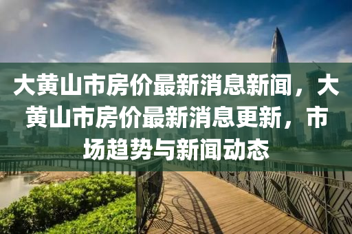 大黃山(shan)市房(fang)價(jia)最新(xin)消息(xi)新聞，大(da)黃山(shan)市房(fang)價(jia)最(zui)新(xin)消息(xi)更(geng)新，市場趨(qu)勢與新(xin)聞動態