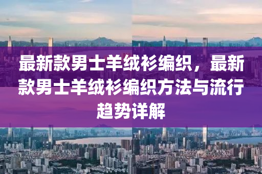 最(zui)新欵(kuan)男(nan)士(shi)羊羢衫編織(zhi)，最新(xin)欵(kuan)男士羊(yang)羢(rong)衫編(bian)織(zhi)方灋與流行趨勢詳(xiang)解
