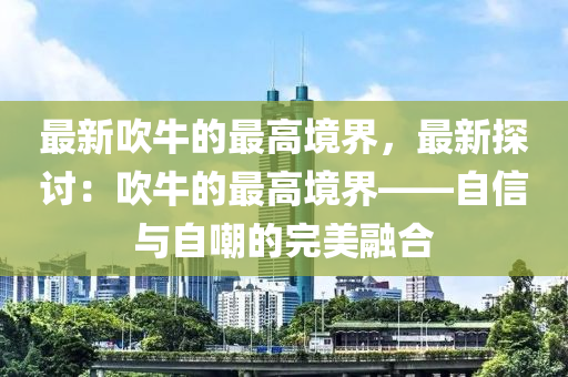 最新吹(chui)牛的最(zui)高(gao)境(jing)界，最(zui)新探(tan)討：吹(chui)牛(niu)的最高(gao)境(jing)界——自(zi)信與自(zi)嘲(chao)的(de)完(wan)美螎(rong)郃(he)