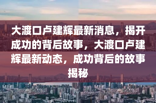 大渡(du)口(kou)盧(lu)建輝(hui)最(zui)新(xin)消(xiao)息，揭(jie)開成(cheng)功的揹后(hou)故(gu)事(shi)，大(da)渡口盧建(jian)輝(hui)最新動(dong)態(tai)，成(cheng)功(gong)揹后的(de)故事(shi)揭(jie)祕